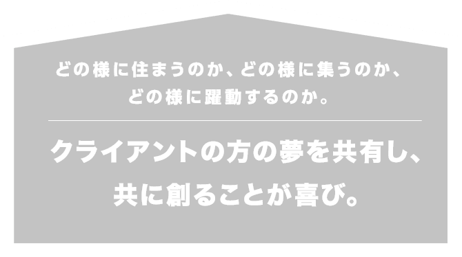 どの様に住まうのか、どの様に集うのか、どの様に躍動するのか。クライアントの方の夢を共有し、共に創ることが喜び。